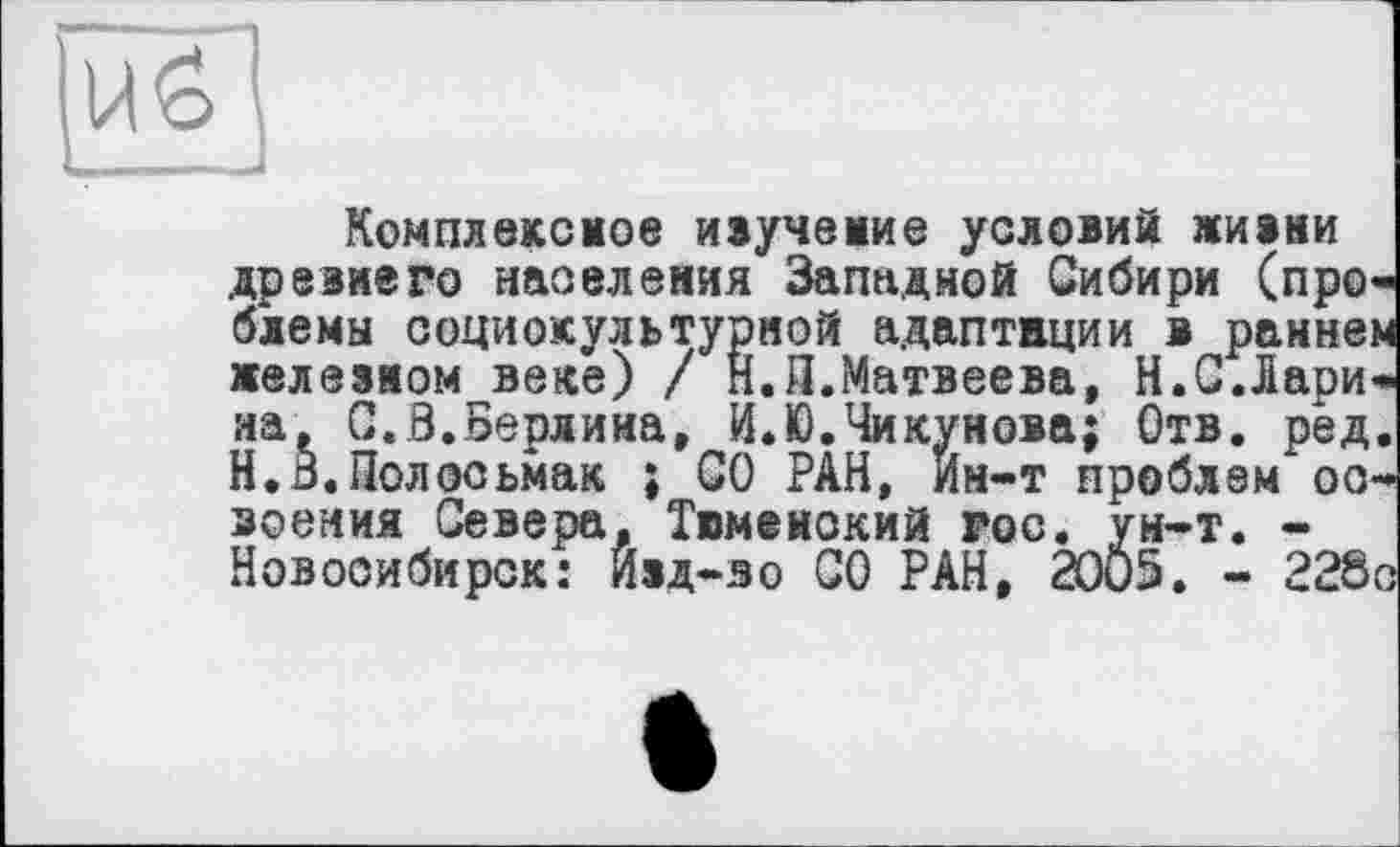 ﻿
Комплексное ивучемие условий ЛИВИИ
древнего населения Западной Сибири (проблемы социокультурной адаптации в раннем железном веке) / Н.П.Матвеева, H.С.Ларина, С.,8.Берлина, И.Ю.Чикунова; Отв. ред. Н.В.Полссьмак ; СО РАН, Ин-т проблем освоения Севера, Тюменский гос. ун-т. -Новосибирск: Ивд-зо СО РАН, 20Ö5. - 228о
Новосибирск: Йвд-зо